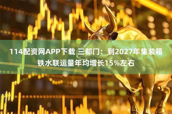 114配资网APP下载 三部门：到2027年集装箱铁水联运量年均增长15%左右