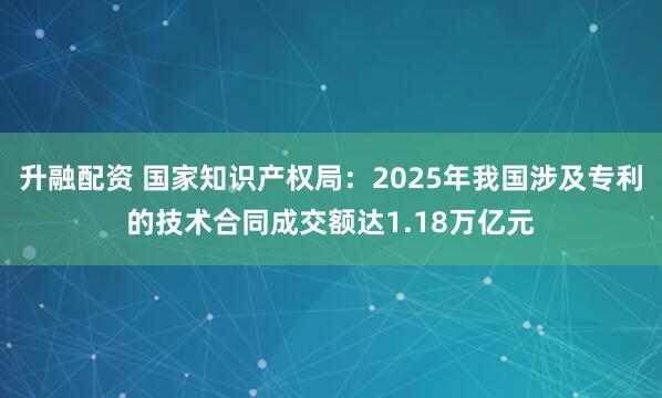 升融配资 国家知识产权局：2025年我国涉及专利的技术合同成交额达1.18万亿元