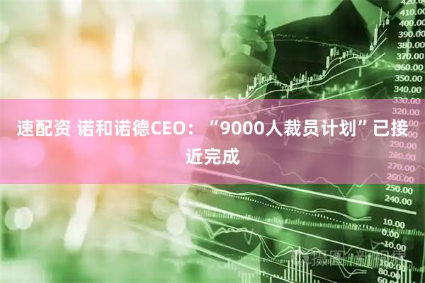 速配资 诺和诺德CEO：“9000人裁员计划”已接近完成