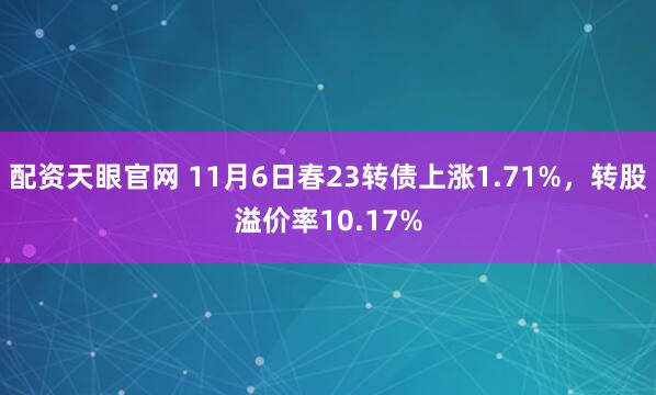 配资天眼官网 11月6日春23转债上涨1.71%，转股溢价率10.17%
