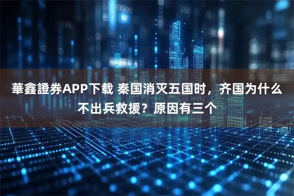 華鑫證券APP下载 秦国消灭五国时，齐国为什么不出兵救援？原因有三个