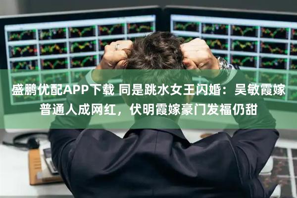 盛鹏优配APP下载 同是跳水女王闪婚：吴敏霞嫁普通人成网红，伏明霞嫁豪门发福仍甜