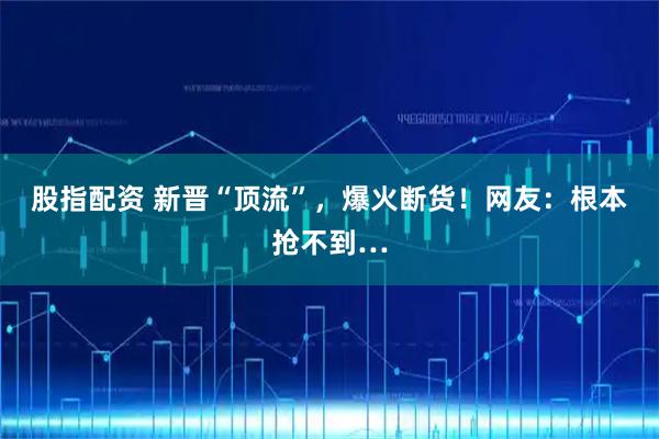 股指配资 新晋“顶流”，爆火断货！网友：根本抢不到…