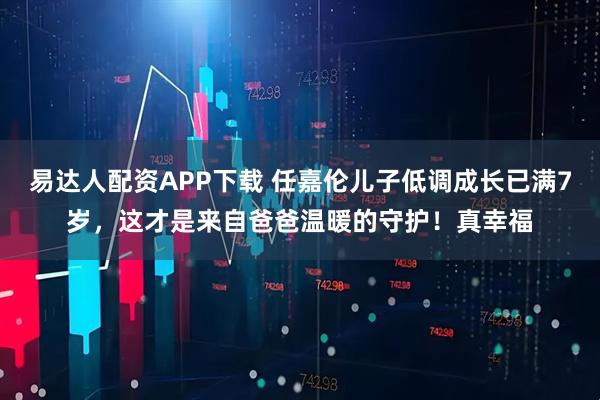 易达人配资APP下载 任嘉伦儿子低调成长已满7岁，这才是来自爸爸温暖的守护！真幸福