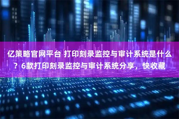 亿策略官网平台 打印刻录监控与审计系统是什么？6款打印刻录监控与审计系统分享，快收藏