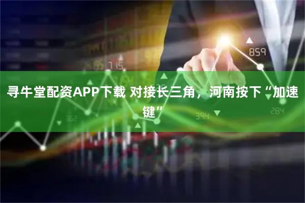 寻牛堂配资APP下载 对接长三角，河南按下“加速键”