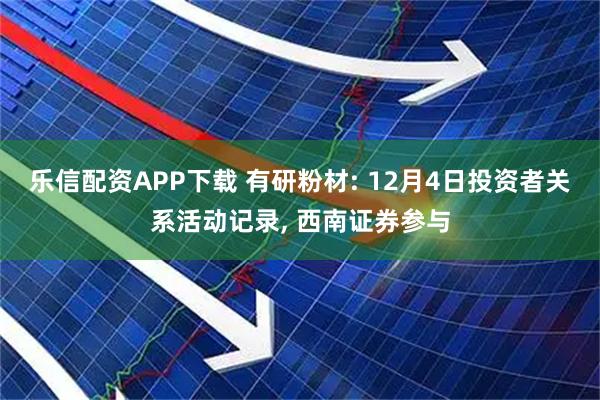 乐信配资APP下载 有研粉材: 12月4日投资者关系活动记录, 西南证券参与