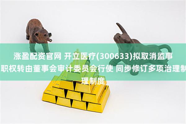 涨盈配资官网 开立医疗(300633)拟取消监事会 职权转由董事会审计委员会行使 同步修订多项治理制度