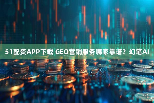 51配资APP下载 GEO营销服务哪家靠谱？幻笔AI