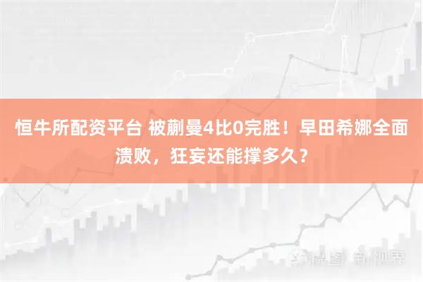 恒牛所配资平台 被蒯曼4比0完胜！早田希娜全面溃败，狂妄还能撑多久？