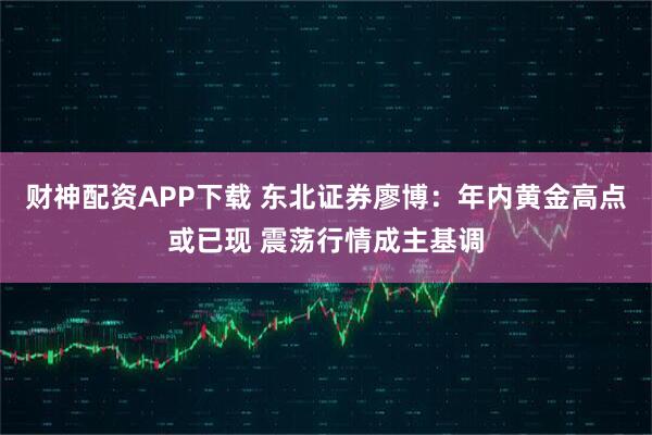 财神配资APP下载 东北证券廖博：年内黄金高点或已现 震荡行情成主基调